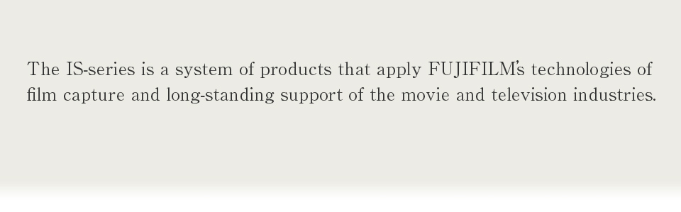 The IS-series is a system of products that apply FUJIFILM's technologies of film capture and long-standing support of the movie and television industries.