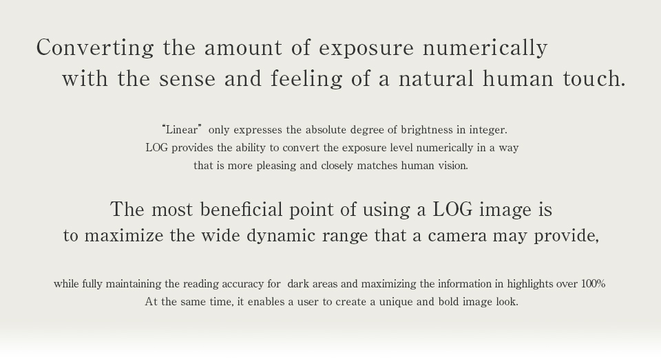 Converting the amount of exposure numerically with the sense and feeling of a natural human touch.“Linear”only expresses the absolute degree of brightness in integer LOG provides the ability to convert the exposure level numerically in a way that’s more pleasing and closely matches human vision.The most beneficial point of using a LOG image is to maximize the wide dynamic range that cameras may have while fully maintain the reading accuracy for  dark areas and maximizing the information in highlights over 100% At the same time, it enables a user to create a unique and bold Look image.