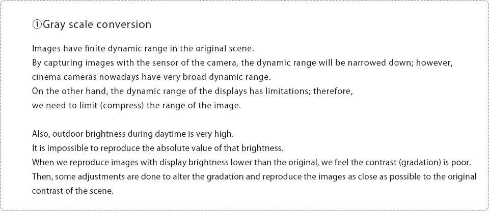 ①Gray scale conversion Images have finite dynamic range in the original scene.By capturing images with the sensor of the camera, the dynamic range will be narrowed down; however, cinema cameras nowadays have very broad dynamic range. On the other hand, the dynamic range of the displays has limitations; therefore, we need to limit (compress) the range of the image.Also, outdoor brightness during daytime is very high. It is impossible to reproduce the absolute value of that brightness.When we reproduce images with display brightness lower than the original, we feel the contrast (gradation) is poor.Then, some adjustments are done to alter the gradation and reproduce the images as close as possible to the original contrast of the scene.