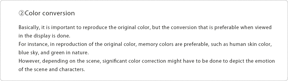 ②Color conversion Basically, it is important to reproduce the original color, but the conversion that is preferable when viewed in the display is done.For instance, in reproduction of the original color, memory colors are preferable, such as human skin color, blue sky, and green in nature. However, depending on the scene, significant color correction might have to be done to depict the emotion of the scene and characters.