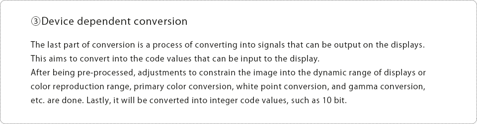 ③Device dependent conversion The last part of conversion is a process of converting into signals that can be output on the displays.This aims to convert into the code values that can be input to the display. After being pre-processed, adjustments to constrain the image into the dynamic range of displays or color reproduction range, primary color conversion, white point conversion, and gamma conversion, etc. are done. Lastly, it will be converted into integer code values, such as 10 bit.
