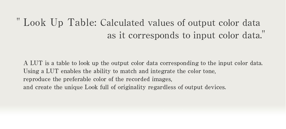 ”Look Up Table: Calculated values of output color data as it corresponds to input color data.”A LUT is a table to look up the output color data corresponding to the input color data. Using a LUT enables the ability to match and integrate the color tone, reproduce the preferable color of the recorded images, and create the unique Look full of originality regardless of output devices.