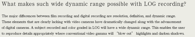 What makes such wide dynamic range possible with LOG recording? The major differences between film recording and digital recording are resolution, definition, and dynamic range. These elements that are clearly lacking with video cameras have dramatically changed along with the advancement of digital cameras. A subject recorded and color graded in LOG will have a wide dynamic range. This enables the user to reproduce details appropriately where conventional video gamma will 